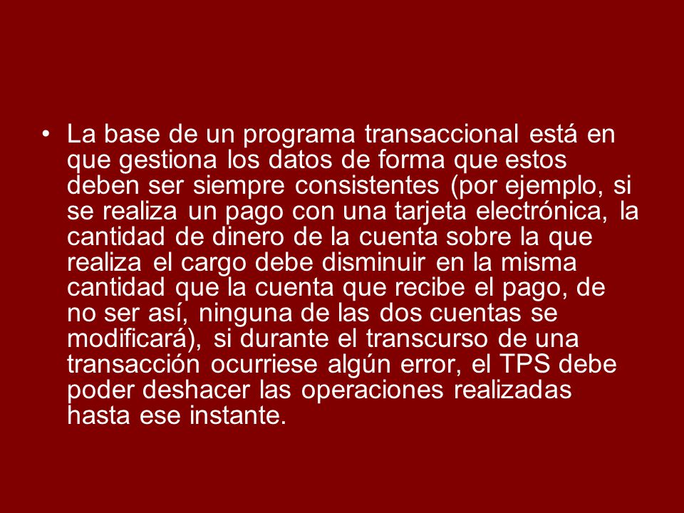 La base de un programa transaccional está en que gestiona los datos de forma que estos deben ser siempre consistentes (por ejemplo, si se realiza un pago con una tarjeta electrónica, la cantidad de dinero de la cuenta sobre la que realiza el cargo debe disminuir en la misma cantidad que la cuenta que recibe el pago, de no ser así, ninguna de las dos cuentas se modificará), si durante el transcurso de una transacción ocurriese algún error, el TPS debe poder deshacer las operaciones realizadas hasta ese instante.