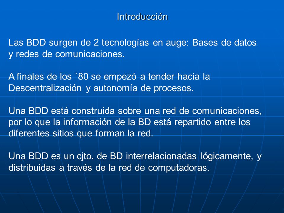 Introducción Las BDD surgen de 2 tecnologías en auge: Bases de datos. y redes de comunicaciones. A finales de los `80 se empezó a tender hacia la.