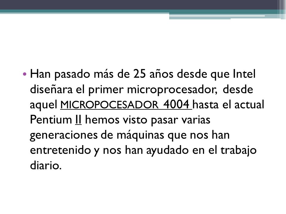Han pasado más de 25 años desde que Intel diseñara el primer microprocesador, desde aquel MICROPOCESADOR 4004 hasta el actual Pentium II hemos visto pasar varias generaciones de máquinas que nos han entretenido y nos han ayudado en el trabajo diario.