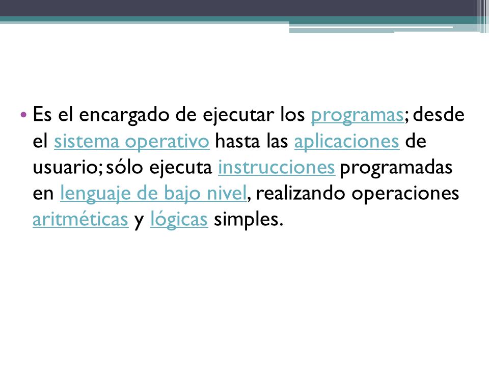 Es el encargado de ejecutar los programas; desde el sistema operativo hasta las aplicaciones de usuario; sólo ejecuta instrucciones programadas en lenguaje de bajo nivel, realizando operaciones aritméticas y lógicas simples.