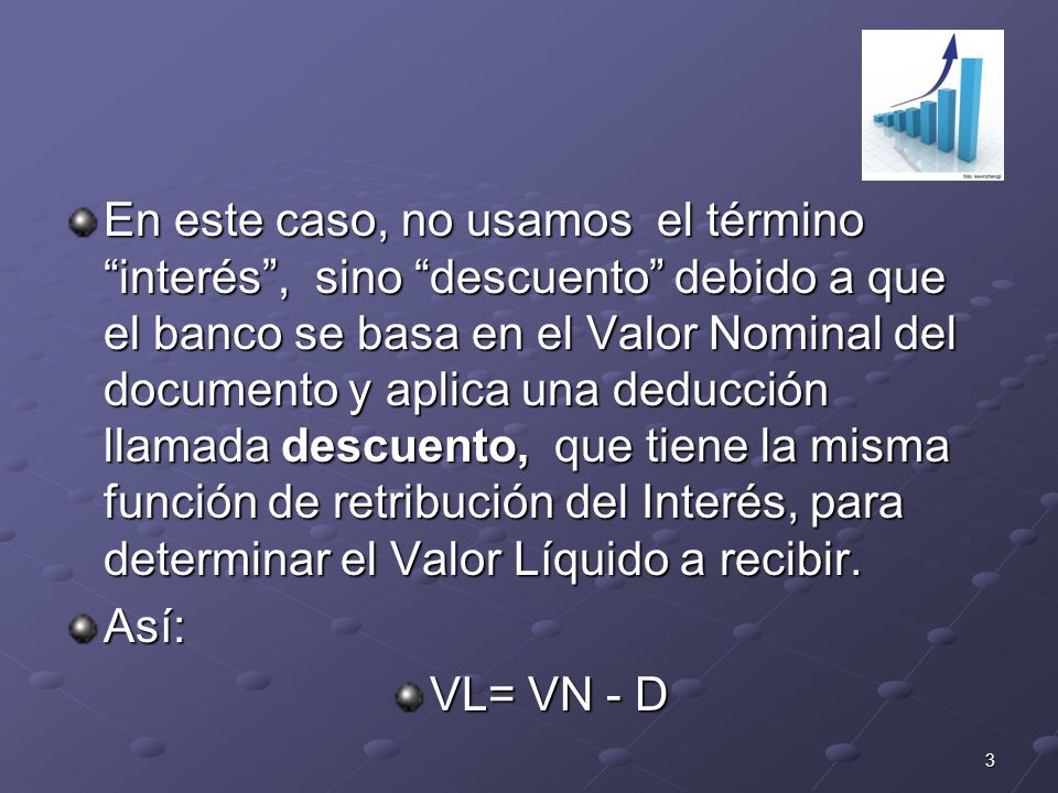 En este caso, no usamos el término interés , sino descuento debido a que el banco se basa en el Valor Nominal del documento y aplica una deducción llamada descuento, que tiene la misma función de retribución del Interés, para determinar el Valor Líquido a recibir.