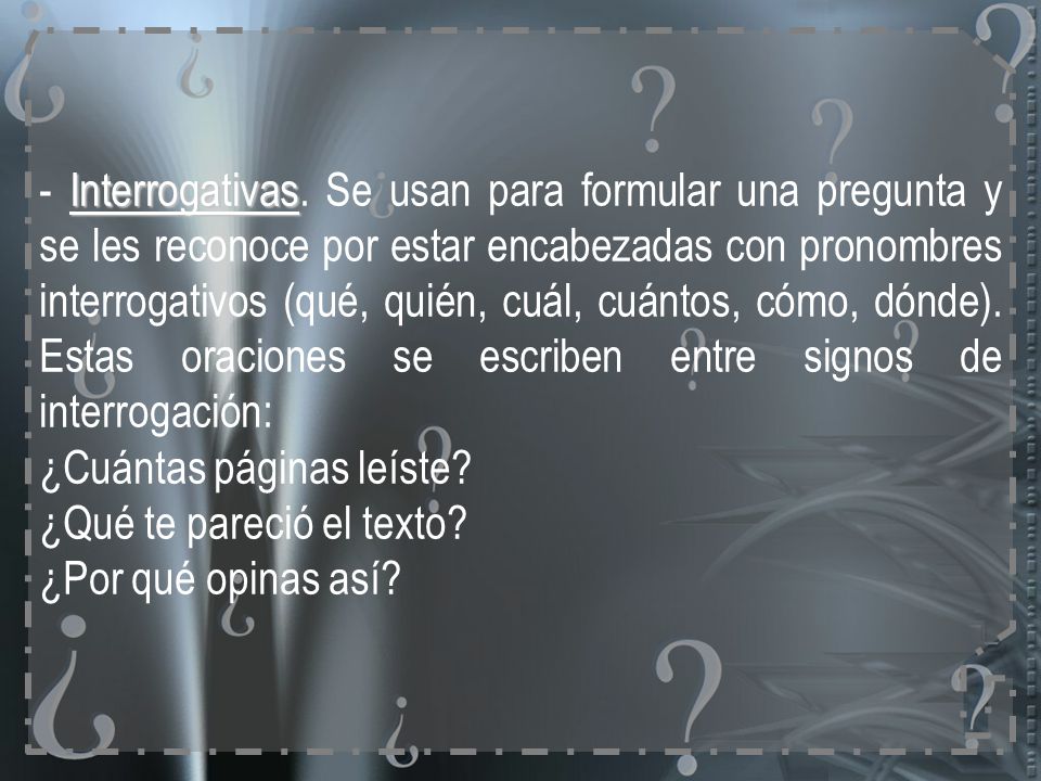 - Interrogativas. Se usan para formular una pregunta y se les reconoce por estar encabezadas con pronombres interrogativos (qué, quién, cuál, cuántos, cómo, dónde). Estas oraciones se escriben entre signos de interrogación: