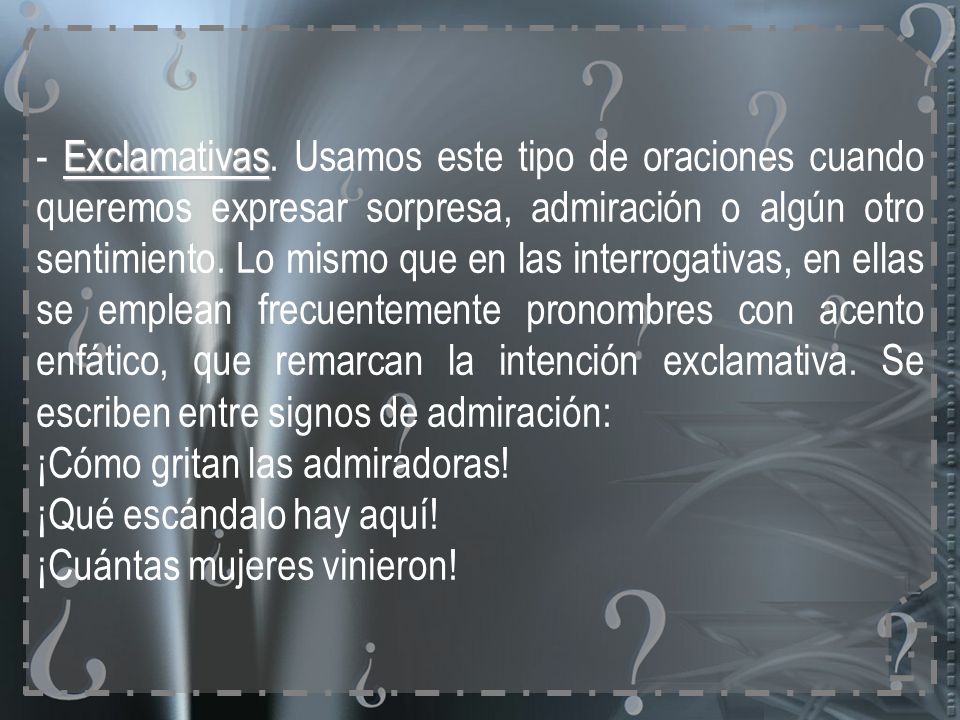 - Exclamativas. Usamos este tipo de oraciones cuando queremos expresar sorpresa, admiración o algún otro sentimiento. Lo mismo que en las interrogativas, en ellas se emplean frecuentemente pronombres con acento enfático, que remarcan la intención exclamativa. Se escriben entre signos de admiración: