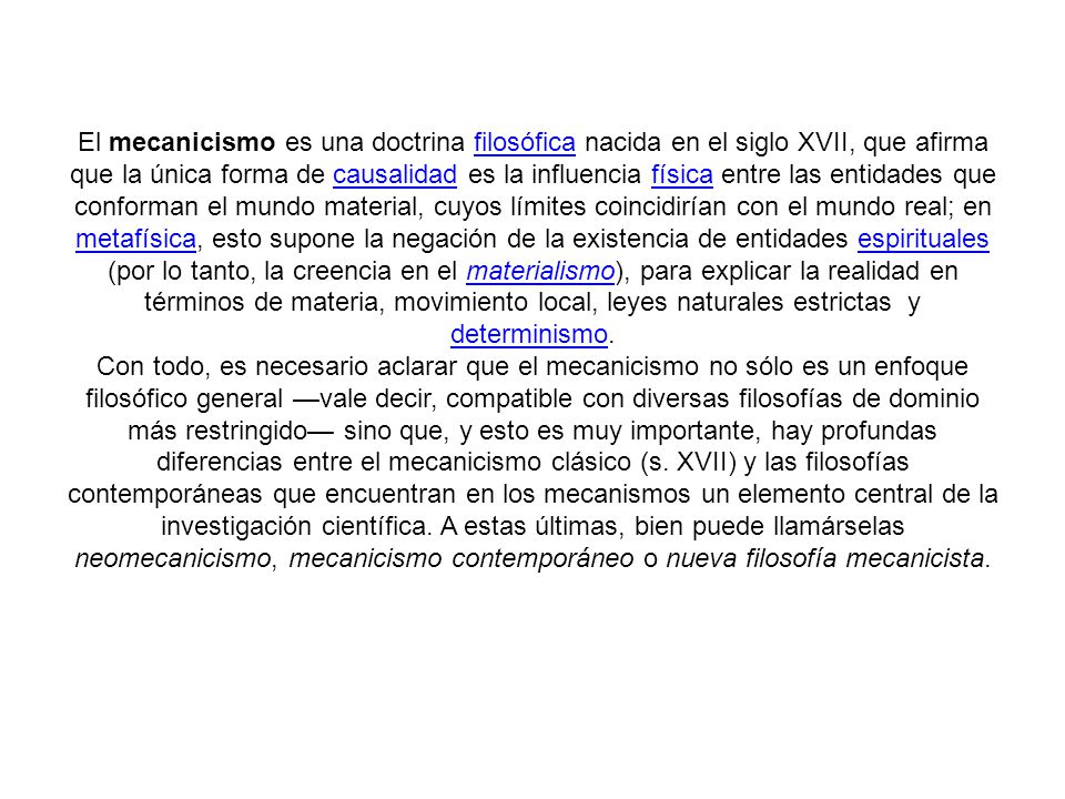 El mecanicismo es una doctrina filosófica nacida en el siglo XVII, que afirma que la única forma de causalidad es la influencia física entre las entidades que conforman el mundo material, cuyos límites coincidirían con el mundo real; en metafísica, esto supone la negación de la existencia de entidades espirituales (por lo tanto, la creencia en el materialismo), para explicar la realidad en términos de materia, movimiento local, leyes naturales estrictas y determinismo.