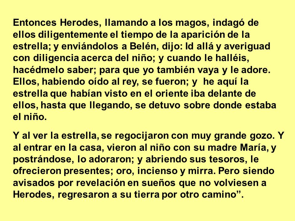 Entonces Herodes, llamando a los magos, indagó de ellos diligentemente el tiempo de la aparición de la estrella; y enviándolos a Belén, dijo: Id allá y averiguad con diligencia acerca del niño; y cuando le halléis, hacédmelo saber; para que yo también vaya y le adore. Ellos, habiendo oído al rey, se fueron; y he aquí la estrella que habían visto en el oriente iba delante de ellos, hasta que llegando, se detuvo sobre donde estaba el niño.