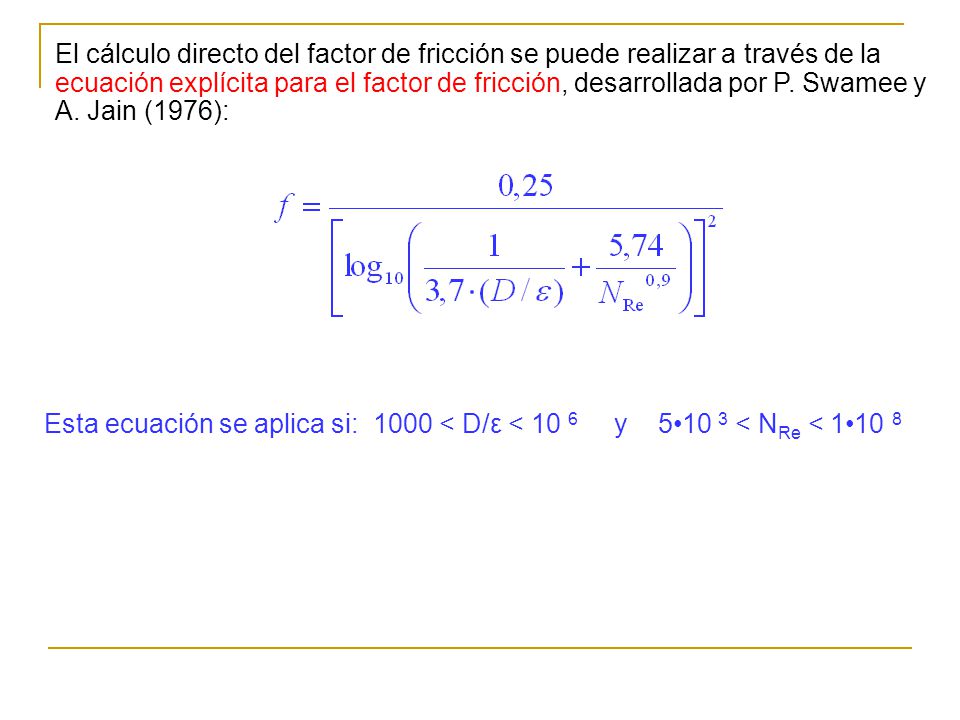 El cálculo directo del factor de fricción se puede realizar a través de la ecuación explícita para el factor de fricción, desarrollada por P. Swamee y A. Jain (1976):
