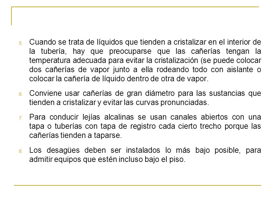 Cuando se trata de líquidos que tienden a cristalizar en el interior de la tubería, hay que preocuparse que las cañerías tengan la temperatura adecuada para evitar la cristalización (se puede colocar dos cañerías de vapor junto a ella rodeando todo con aislante o colocar la cañería de líquido dentro de otra de vapor.