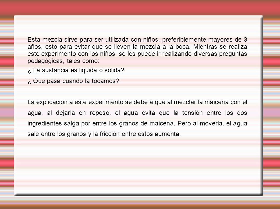 Esta mezcla sirve para ser utilizada con niños, preferiblemente mayores de 3 años, esto para evitar que se lleven la mezcla a la boca. Mientras se realiza este experimento con los niños, se les puede ir realizando diversas preguntas pedagógicas, tales como: