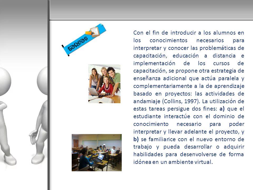Con el fin de introducir a los alumnos en los conocimientos necesarios para interpretar y conocer las problemáticas de capacitación, educación a distancia e implementación de los cursos de capacitación, se propone otra estrategia de enseñanza adicional que actúa paralela y complementariamente a la de aprendizaje basado en proyectos: las actividades de andamiaje (Collins, 1997).