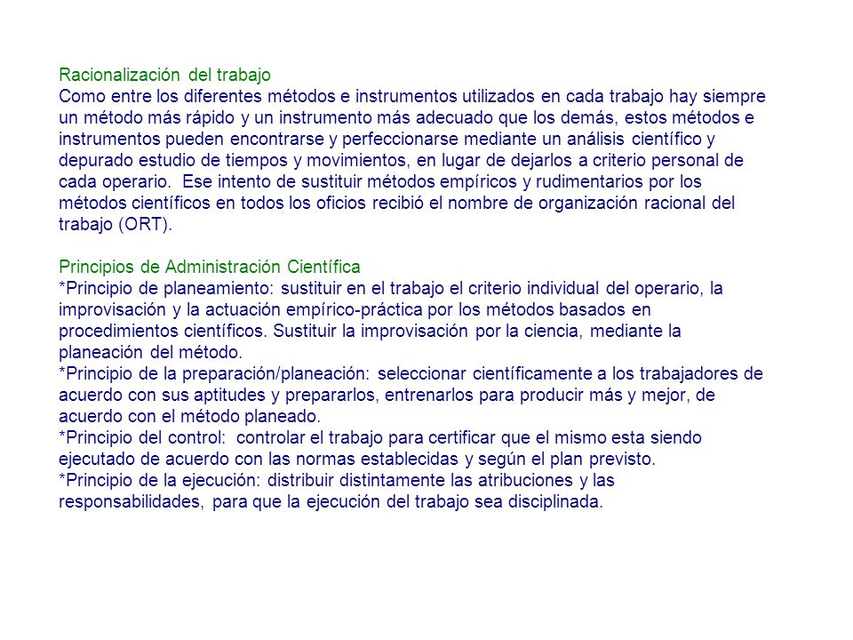Racionalización del trabajo Como entre los diferentes métodos e instrumentos utilizados en cada trabajo hay siempre un método más rápido y un instrumento más adecuado que los demás, estos métodos e instrumentos pueden encontrarse y perfeccionarse mediante un análisis científico y depurado estudio de tiempos y movimientos, en lugar de dejarlos a criterio personal de cada operario.