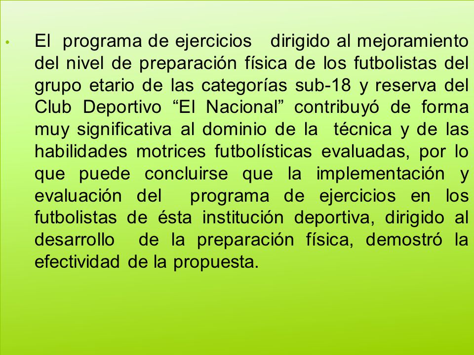 El programa de ejercicios dirigido al mejoramiento del nivel de preparación física de los futbolistas del grupo etario de las categorías sub-18 y reserva del Club Deportivo El Nacional contribuyó de forma muy significativa al dominio de la técnica y de las habilidades motrices futbolísticas evaluadas, por lo que puede concluirse que la implementación y evaluación del programa de ejercicios en los futbolistas de ésta institución deportiva, dirigido al desarrollo de la preparación física, demostró la efectividad de la propuesta.