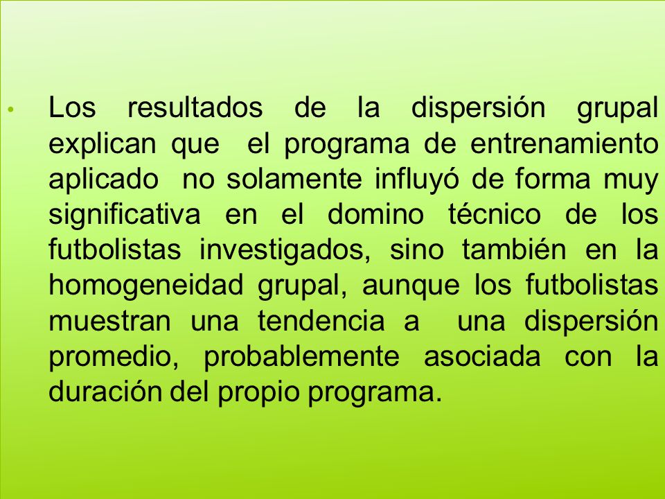 Los resultados de la dispersión grupal explican que el programa de entrenamiento aplicado no solamente influyó de forma muy significativa en el domino técnico de los futbolistas investigados, sino también en la homogeneidad grupal, aunque los futbolistas muestran una tendencia a una dispersión promedio, probablemente asociada con la duración del propio programa.