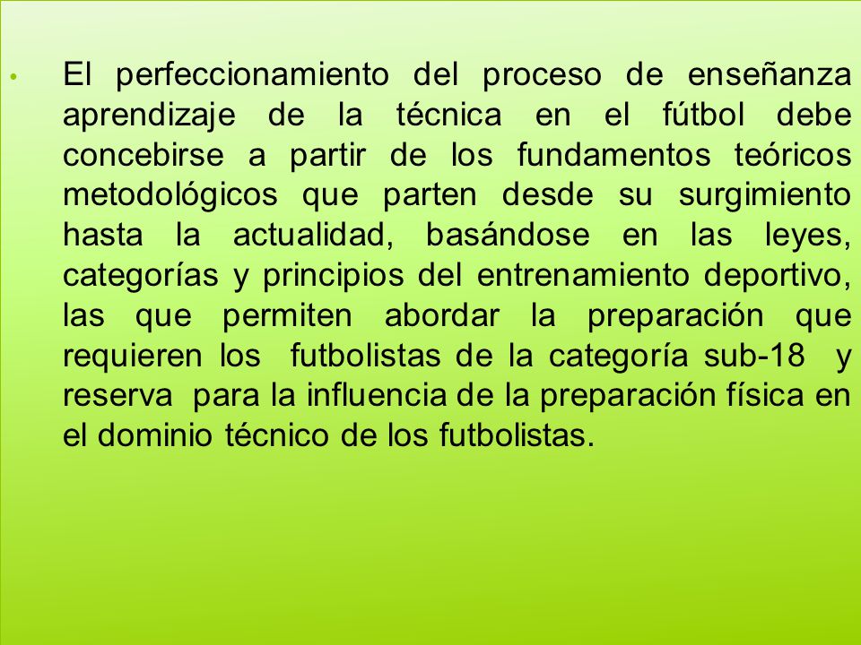 El perfeccionamiento del proceso de enseñanza aprendizaje de la técnica en el fútbol debe concebirse a partir de los fundamentos teóricos metodológicos que parten desde su surgimiento hasta la actualidad, basándose en las leyes, categorías y principios del entrenamiento deportivo, las que permiten abordar la preparación que requieren los futbolistas de la categoría sub-18 y reserva para la influencia de la preparación física en el dominio técnico de los futbolistas.