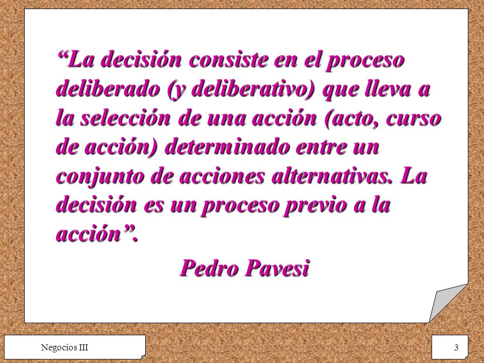 La decisión consiste en el proceso deliberado (y deliberativo) que lleva a la selección de una acción (acto, curso de acción) determinado entre un conjunto de acciones alternativas. La decisión es un proceso previo a la acción .