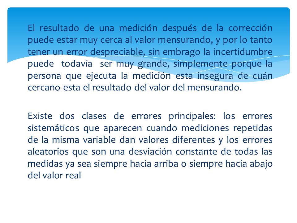 El resultado de una medición después de la corrección puede estar muy cerca al valor mensurando, y por lo tanto tener un error despreciable, sin embrago la incertidumbre puede todavía ser muy grande, simplemente porque la persona que ejecuta la medición esta insegura de cuán cercano esta el resultado del valor del mensurando.
