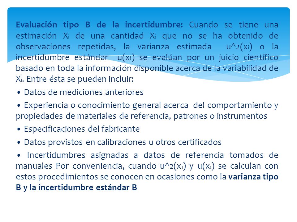 Evaluación tipo B de la incertidumbre: Cuando se tiene una estimación Xi de una cantidad Xi que no se ha obtenido de observaciones repetidas, la varianza estimada u^2(xi) o la incertidumbre estándar u(xi) se evalúan por un juicio científico basado en toda la información disponible acerca de la variabilidad de Xi.