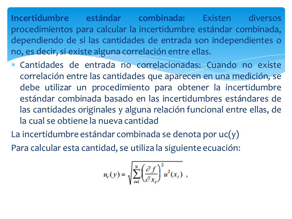 Incertidumbre estándar combinada: Existen diversos procedimientos para calcular la incertidumbre estándar combinada, dependiendo de si las cantidades de entrada son independientes o no, es decir, si existe alguna correlación entre ellas.