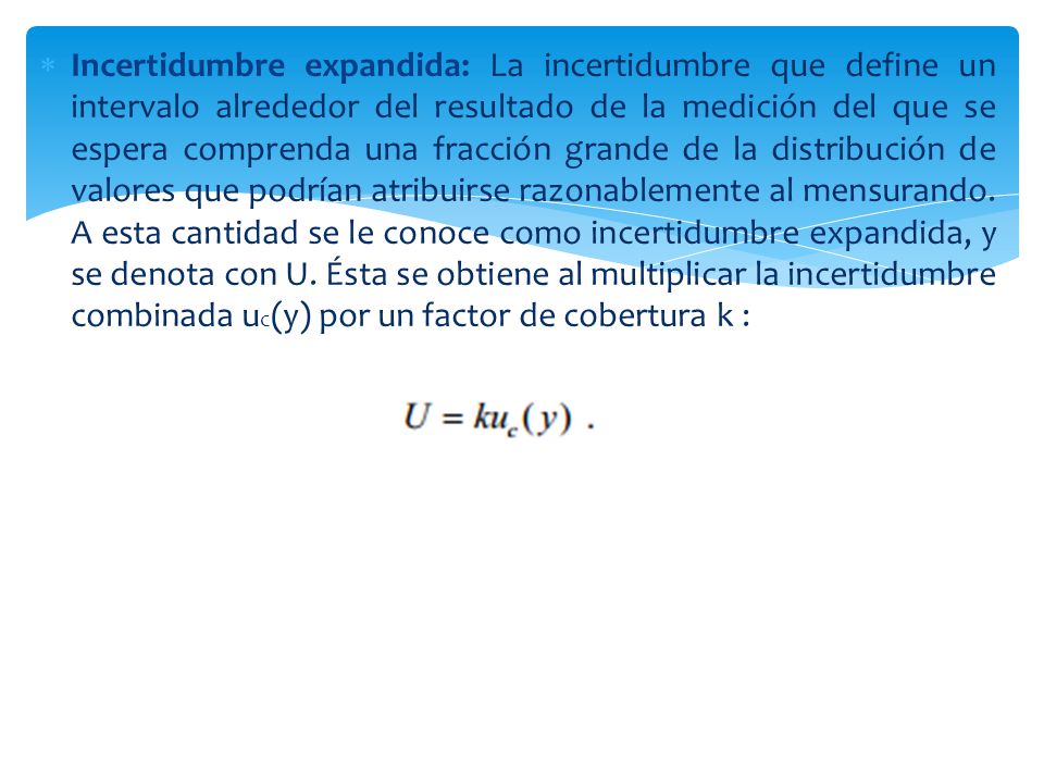 Incertidumbre expandida: La incertidumbre que define un intervalo alrededor del resultado de la medición del que se espera comprenda una fracción grande de la distribución de valores que podrían atribuirse razonablemente al mensurando.