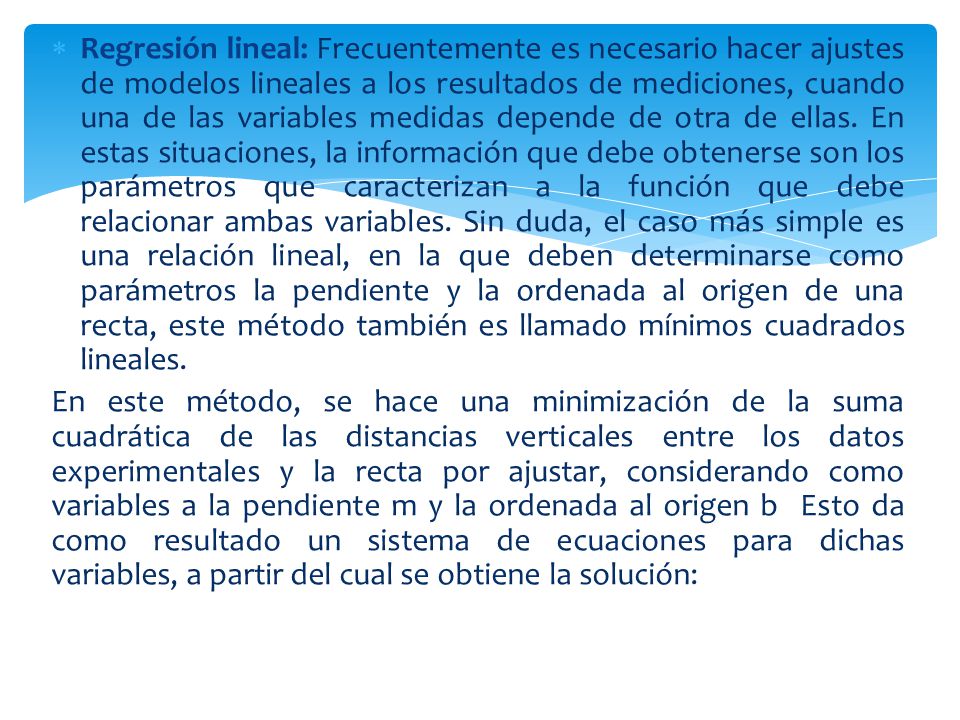 Regresión lineal: Frecuentemente es necesario hacer ajustes de modelos lineales a los resultados de mediciones, cuando una de las variables medidas depende de otra de ellas. En estas situaciones, la información que debe obtenerse son los parámetros que caracterizan a la función que debe relacionar ambas variables. Sin duda, el caso más simple es una relación lineal, en la que deben determinarse como parámetros la pendiente y la ordenada al origen de una recta, este método también es llamado mínimos cuadrados lineales.
