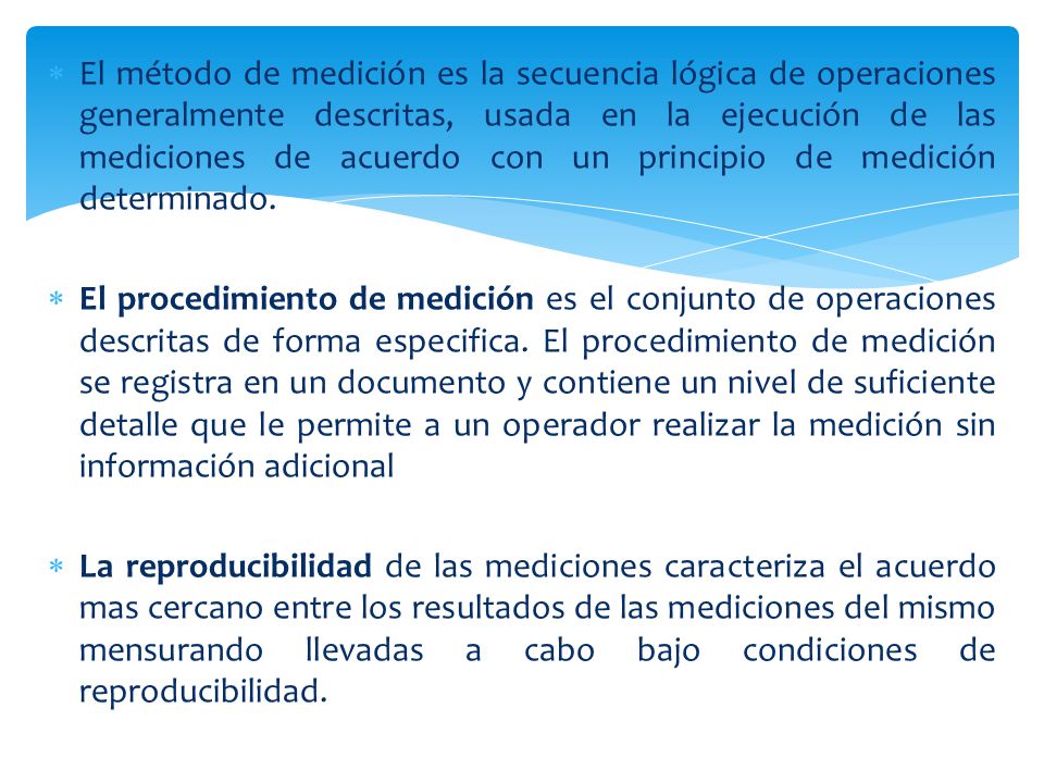 El método de medición es la secuencia lógica de operaciones generalmente descritas, usada en la ejecución de las mediciones de acuerdo con un principio de medición determinado.