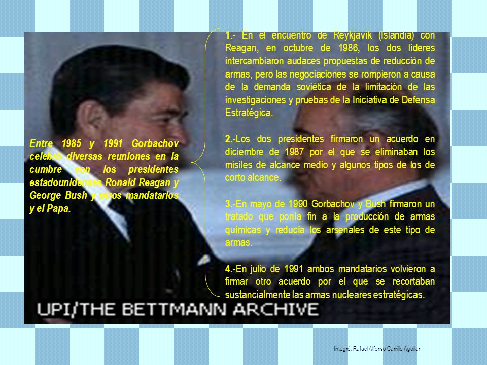 1.- En el encuentro de Reykjavík (Islandia) con Reagan, en octubre de 1986, los dos líderes intercambiaron audaces propuestas de reducción de armas, pero las negociaciones se rompieron a causa de la demanda soviética de la limitación de las investigaciones y pruebas de la Iniciativa de Defensa Estratégica.