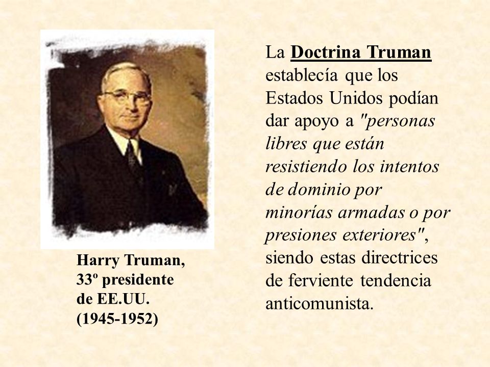 La Doctrina Truman establecía que los Estados Unidos podían dar apoyo a personas libres que están resistiendo los intentos de dominio por minorías armadas o por presiones exteriores , siendo estas directrices de ferviente tendencia anticomunista.