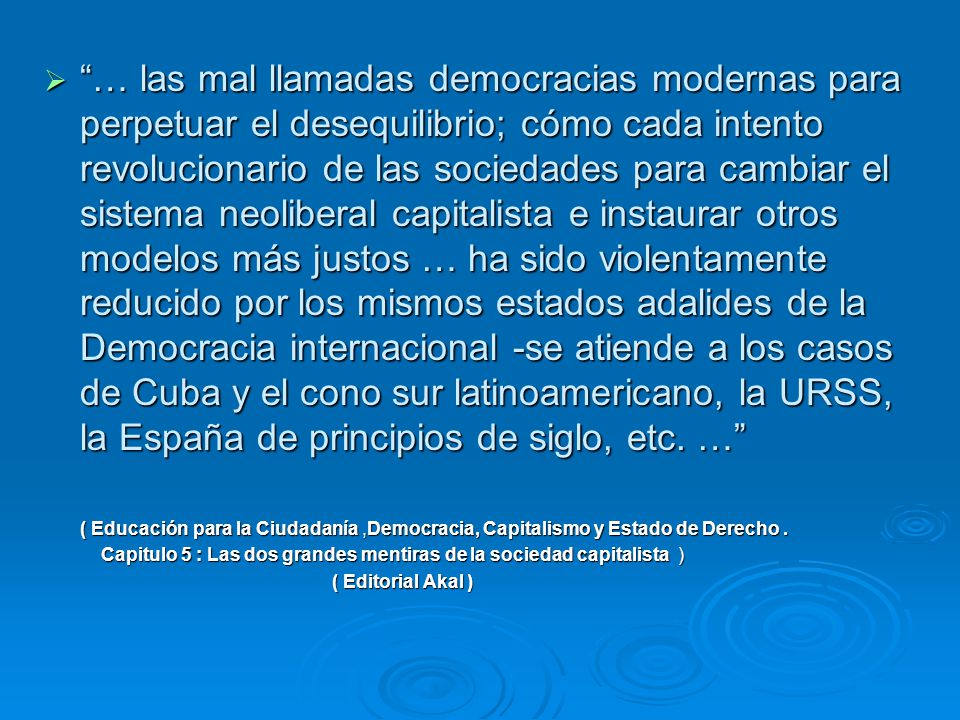 … las mal llamadas democracias modernas para perpetuar el desequilibrio; cómo cada intento revolucionario de las sociedades para cambiar el sistema neoliberal capitalista e instaurar otros modelos más justos … ha sido violentamente reducido por los mismos estados adalides de la Democracia internacional -se atiende a los casos de Cuba y el cono sur latinoamericano, la URSS, la España de principios de siglo, etc. …