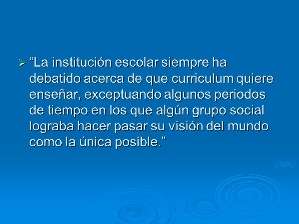 La institución escolar siempre ha debatido acerca de que curriculum quiere enseñar, exceptuando algunos periodos de tiempo en los que algún grupo social lograba hacer pasar su visión del mundo como la única posible.
