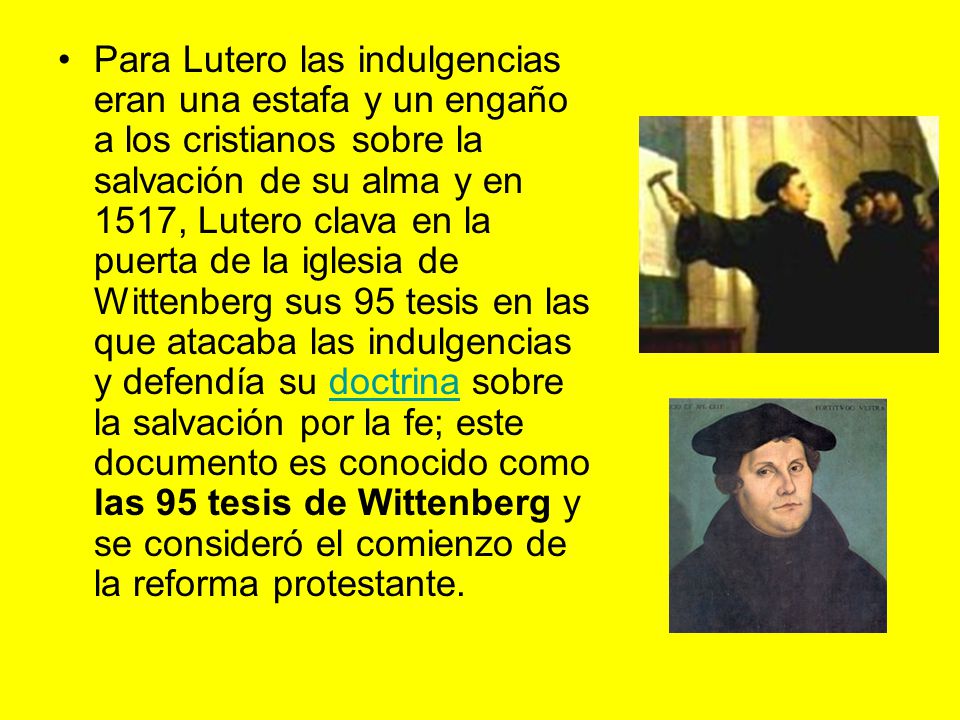Para Lutero las indulgencias eran una estafa y un engaño a los cristianos sobre la salvación de su alma y en 1517, Lutero clava en la puerta de la iglesia de Wittenberg sus 95 tesis en las que atacaba las indulgencias y defendía su doctrina sobre la salvación por la fe; este documento es conocido como las 95 tesis de Wittenberg y se consideró el comienzo de la reforma protestante.