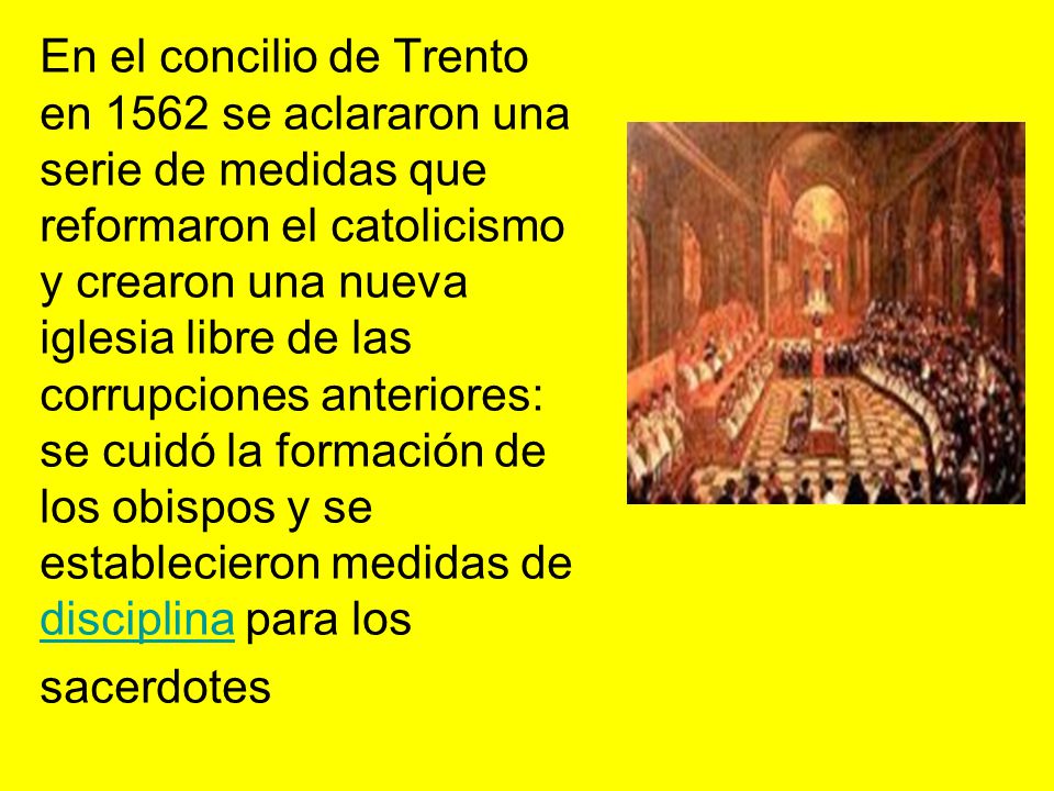 En el concilio de Trento en 1562 se aclararon una serie de medidas que reformaron el catolicismo y crearon una nueva iglesia libre de las corrupciones anteriores: se cuidó la formación de los obispos y se establecieron medidas de disciplina para los sacerdotes