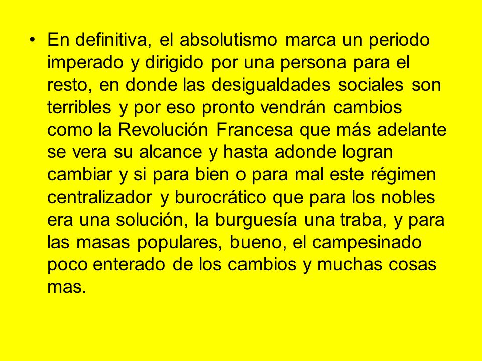 En definitiva, el absolutismo marca un periodo imperado y dirigido por una persona para el resto, en donde las desigualdades sociales son terribles y por eso pronto vendrán cambios como la Revolución Francesa que más adelante se vera su alcance y hasta adonde logran cambiar y si para bien o para mal este régimen centralizador y burocrático que para los nobles era una solución, la burguesía una traba, y para las masas populares, bueno, el campesinado poco enterado de los cambios y muchas cosas mas.