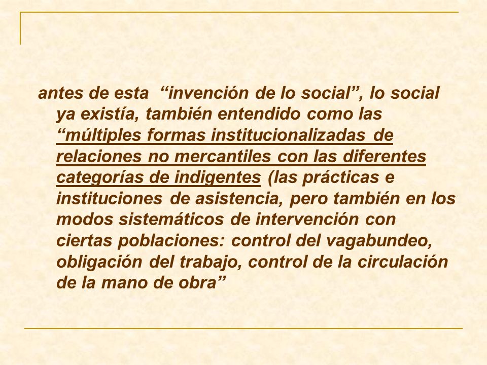 antes de esta invención de lo social , lo social ya existía, también entendido como las múltiples formas institucionalizadas de relaciones no mercantiles con las diferentes categorías de indigentes (las prácticas e instituciones de asistencia, pero también en los modos sistemáticos de intervención con ciertas poblaciones: control del vagabundeo, obligación del trabajo, control de la circulación de la mano de obra