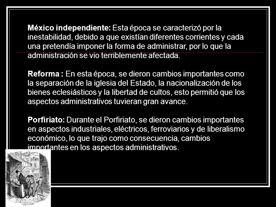 México independiente: Esta época se caracterizó por la inestabilidad, debido a que existían diferentes corrientes y cada una pretendía imponer la forma de administrar, por lo que la administración se vio terriblemente afectada.