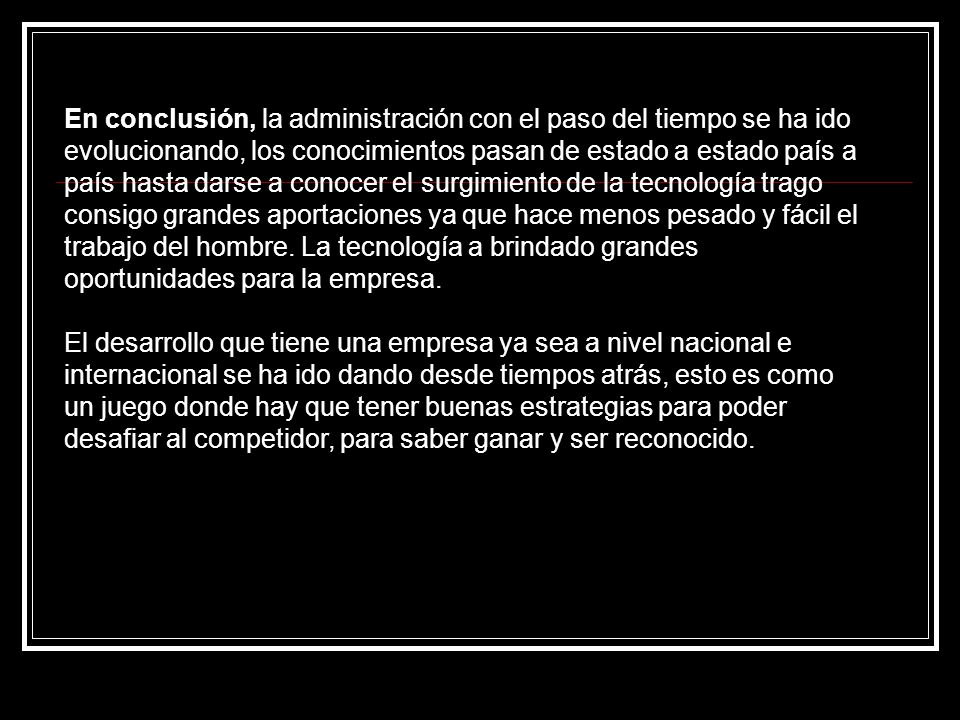 En conclusión, la administración con el paso del tiempo se ha ido evolucionando, los conocimientos pasan de estado a estado país a país hasta darse a conocer el surgimiento de la tecnología trago consigo grandes aportaciones ya que hace menos pesado y fácil el trabajo del hombre. La tecnología a brindado grandes oportunidades para la empresa.