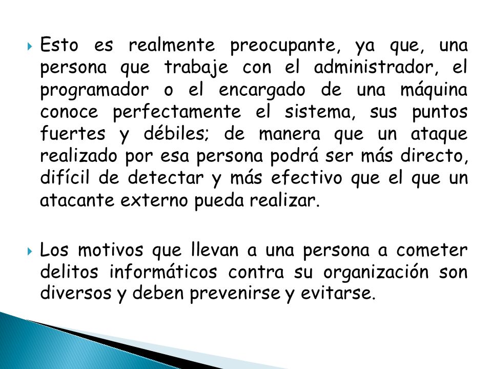 Esto es realmente preocupante, ya que, una persona que trabaje con el administrador, el programador o el encargado de una máquina conoce perfectamente el sistema, sus puntos fuertes y débiles; de manera que un ataque realizado por esa persona podrá ser más directo, difícil de detectar y más efectivo que el que un atacante externo pueda realizar.