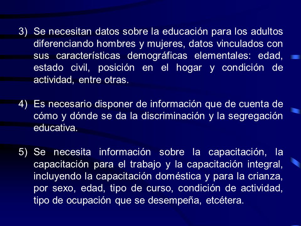 Se necesitan datos sobre la educación para los adultos diferenciando hombres y mujeres, datos vinculados con sus características demográficas elementales: edad, estado civil, posición en el hogar y condición de actividad, entre otras.