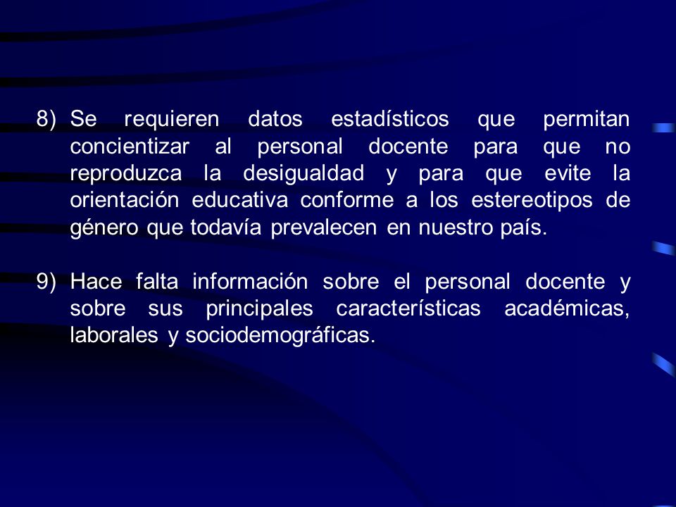 Se requieren datos estadísticos que permitan concientizar al personal docente para que no reproduzca la desigualdad y para que evite la orientación educativa conforme a los estereotipos de género que todavía prevalecen en nuestro país.