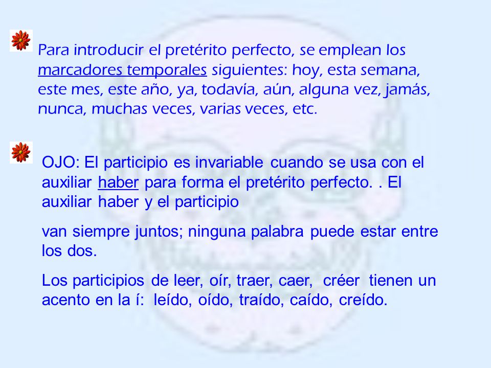 Para introducir el pretérito perfecto, se emplean los marcadores temporales siguientes: hoy, esta semana, este mes, este año, ya, todavía, aún, alguna vez, jamás, nunca, muchas veces, varias veces, etc.