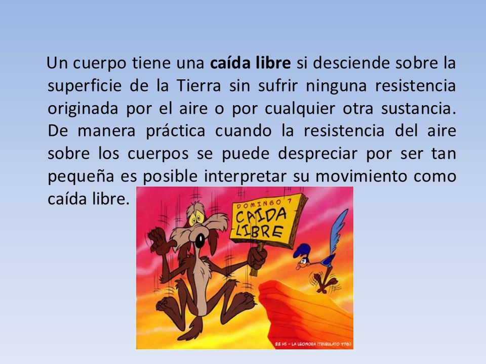 Un cuerpo tiene una caída libre si desciende sobre la superficie de la Tierra sin sufrir ninguna resistencia originada por el aire o por cualquier otra sustancia.