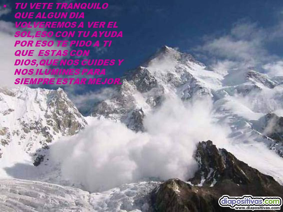 TU VETE TRANQUILO QUE ALGUN DIA VOLVEREMOS A VER EL SOL,ESO CON TU AYUDA POR ESO TE PIDO A TI QUE ESTAS CON DIOS,QUE NOS CUIDES Y NOS ILUMINES PARA SIEMPRE ESTAR MEJOR.