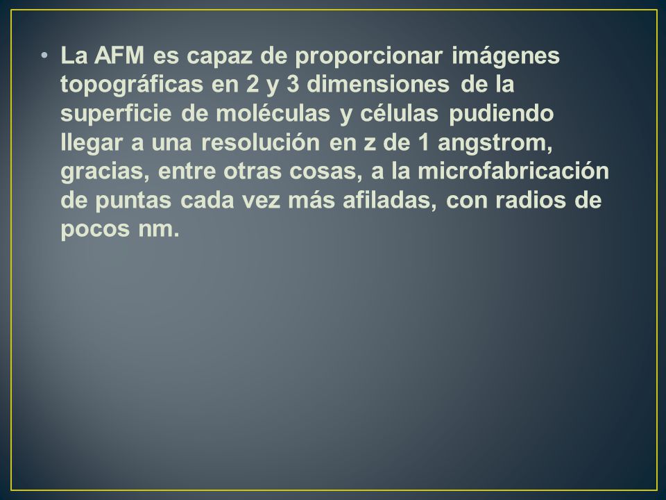 La AFM es capaz de proporcionar imágenes topográficas en 2 y 3 dimensiones de la superficie de moléculas y células pudiendo llegar a una resolución en z de 1 angstrom, gracias, entre otras cosas, a la microfabricación de puntas cada vez más afiladas, con radios de pocos nm.