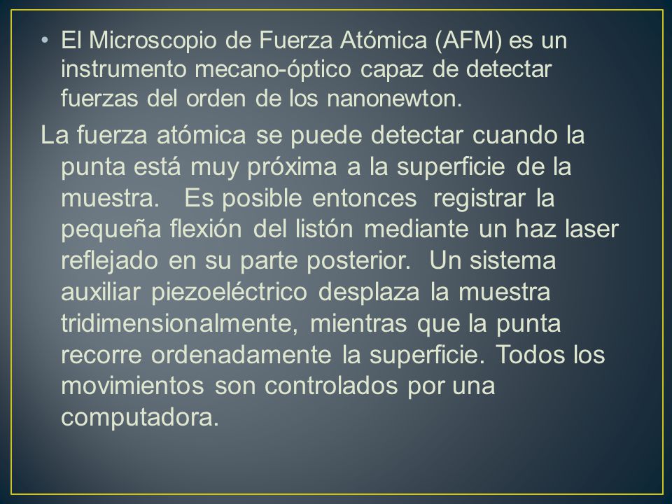 El Microscopio de Fuerza Atómica (AFM) es un instrumento mecano-óptico capaz de detectar fuerzas del orden de los nanonewton.