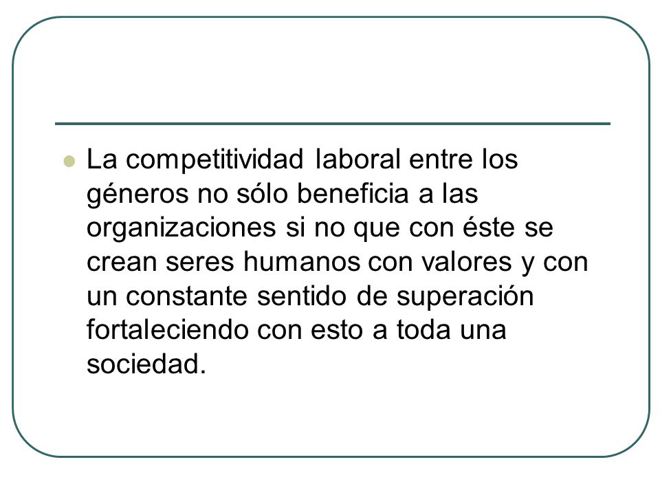 La competitividad laboral entre los géneros no sólo beneficia a las organizaciones si no que con éste se crean seres humanos con valores y con un constante sentido de superación fortaleciendo con esto a toda una sociedad.