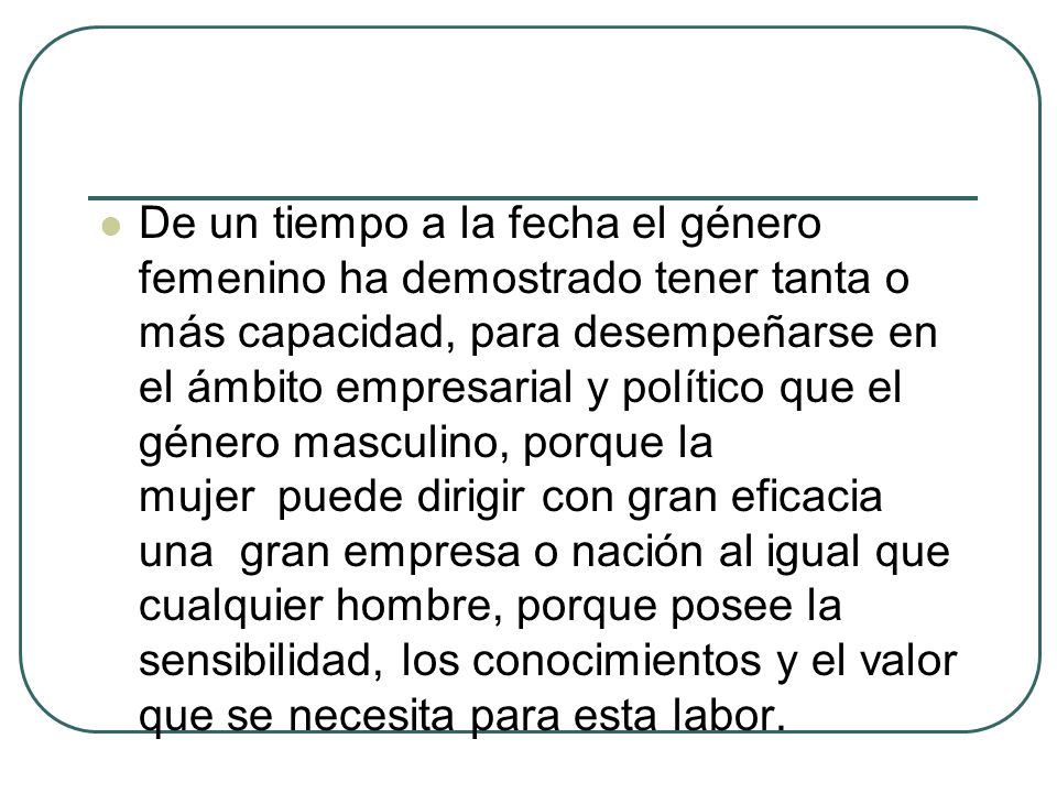 De un tiempo a la fecha el género femenino ha demostrado tener tanta o más capacidad, para desempeñarse en el ámbito empresarial y político que el género masculino, porque la mujer puede dirigir con gran eficacia una gran empresa o nación al igual que cualquier hombre, porque posee la sensibilidad, los conocimientos y el valor que se necesita para esta labor.