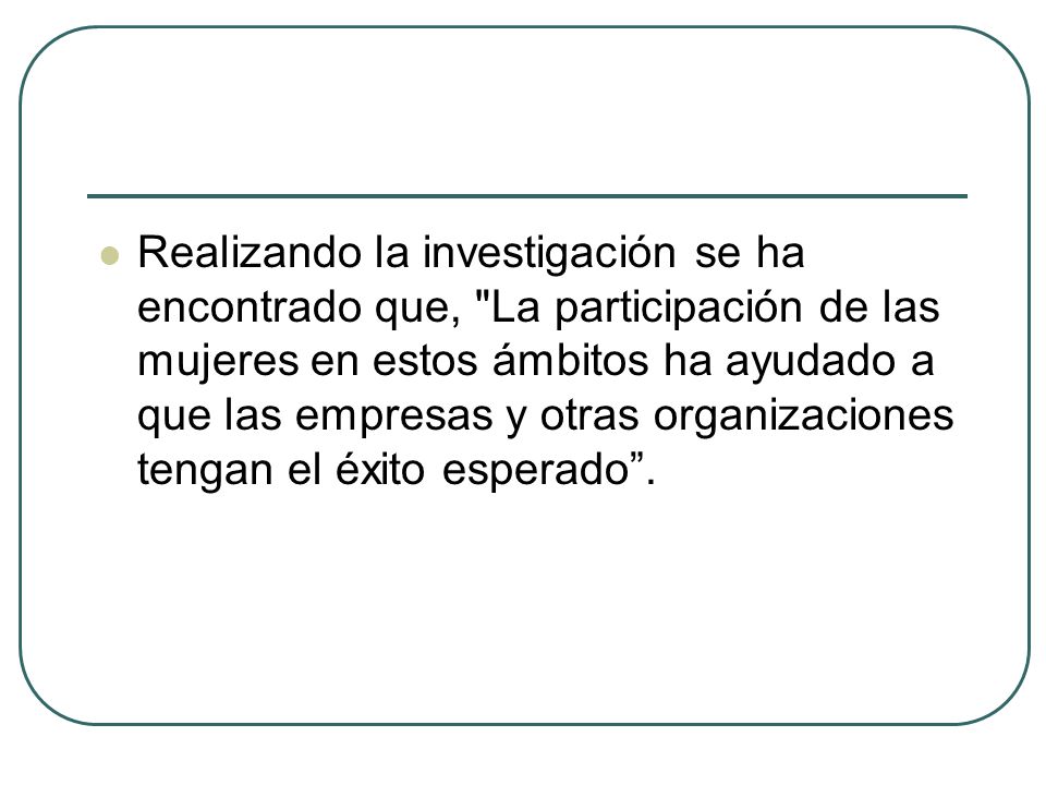 Realizando la investigación se ha encontrado que, La participación de las mujeres en estos ámbitos ha ayudado a que las empresas y otras organizaciones tengan el éxito esperado .