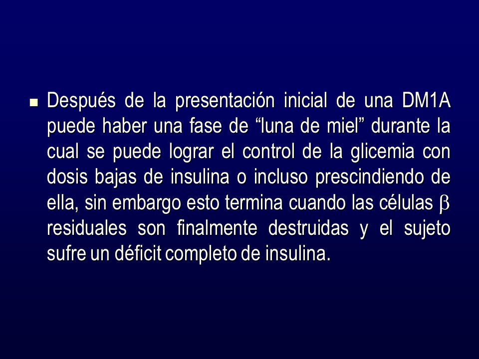Después de la presentación inicial de una DM1A puede haber una fase de luna de miel durante la cual se puede lograr el control de la glicemia con dosis bajas de insulina o incluso prescindiendo de ella, sin embargo esto termina cuando las células  residuales son finalmente destruidas y el sujeto sufre un déficit completo de insulina.