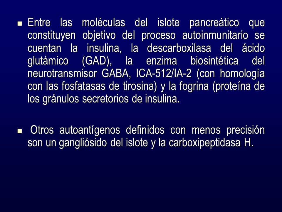 Entre las moléculas del islote pancreático que constituyen objetivo del proceso autoinmunitario se cuentan la insulina, la descarboxilasa del ácido glutámico (GAD), la enzima biosintética del neurotransmisor GABA, ICA-512/IA-2 (con homología con las fosfatasas de tirosina) y la fogrina (proteína de los gránulos secretorios de insulina.