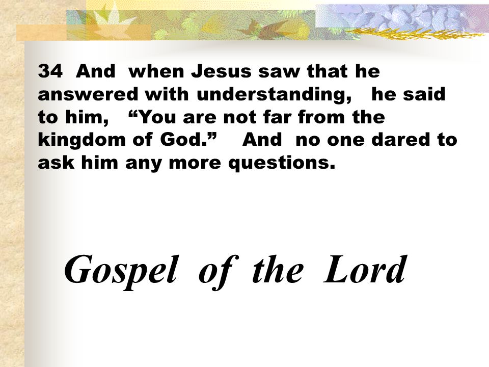 34 And when Jesus saw that he answered with understanding, he said to him, You are not far from the kingdom of God. And no one dared to ask him any more questions.