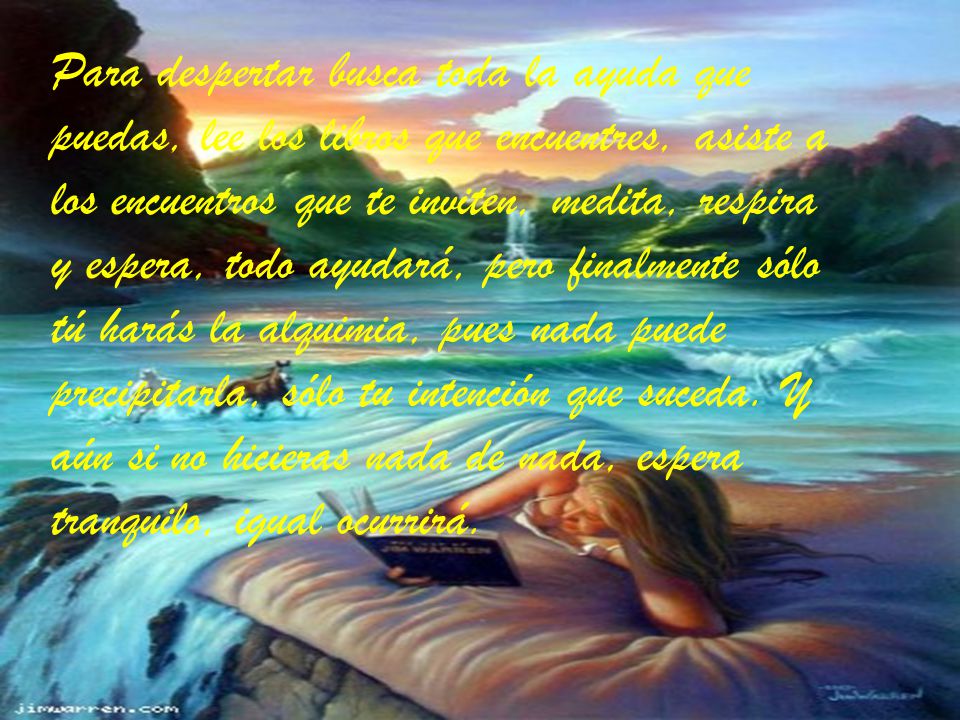 Para despertar busca toda la ayuda que puedas, lee los libros que encuentres, asiste a los encuentros que te inviten, medita, respira y espera, todo ayudará, pero finalmente sólo tú harás la alquimia, pues nada puede precipitarla, sólo tu intención que suceda. Y aún si no hicieras nada de nada, espera tranquilo, igual ocurrirá.