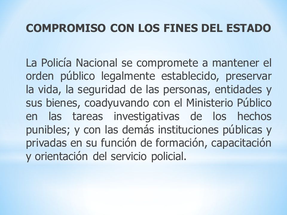 COMPROMISO CON LOS FINES DEL ESTADO La Policía Nacional se compromete a mantener el orden público legalmente establecido, preservar la vida, la seguridad de las personas, entidades y sus bienes, coadyuvando con el Ministerio Público en las tareas investigativas de los hechos punibles; y con las demás instituciones públicas y privadas en su función de formación, capacitación y orientación del servicio policial.
